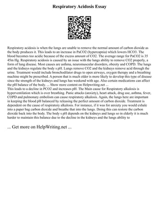 Respiratory Acidosis Essay
Respiratory acidosis is when the lungs are unable to remove the normal amount of carbon dioxide as
the body produces it. This leads to an increase in PaCO2 (hypercapnia) which lowers HCO3. The
blood becomes too acidic because of the excess amount of CO2. The average range for PaCO2 is 35
45m Hg. Respiratory acidosis is caused by an issue with the lungs ability to remove CO2 properly, a
form of lung disease. Most causes are asthma, neuromuscular disorders, obesity and COPD. The lungs
and the kidneys regulate the body s pH. Lungs remove CO2 and the kidneys remove acid through the
urine. Treatment would include bronchodilator drugs to open airways, oxygen therapy and a breathing
machine might be prescribed. A person that is much older is more likely to develop this type of disease
since the strength of the kidneys and lungs has weekend with age. Also certain medications can affect
the pH balance of the body. ... Show more content on Helpwriting.net ...
This leads to a decline in PCO2 and increases pH. The Main cause for Respiratory alkalosis is
hyperventilation which is over breathing. Panic attacks (anxiety), heart attack, drug use, asthma, fever,
COPD and pulmonary embolism can cause respiratory alkalosis. Again, the lungs here are important
in keeping the blood pH balanced by releasing the perfect amount of carbon dioxide. Treatment is
dependent on the cause of respiratory alkalosis. For instance, if it was for anxiety you would exhale
into a paper bag carbon dioxide and breathe that into the lungs. Doing this can restore the carbon
dioxide back into the body. The body s pH depends on the kidneys and lungs so in elderly it is much
harder to maintain this balance due to the decline in the kidneys and the lungs ability to
... Get more on HelpWriting.net ...
 