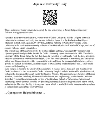 Japanese University Essay
Thesis statement: Osaka University is one of the best universities in Japan that provides many
facilities to support the students.
Japan has many famous universities, one of them is Osaka University. Handai Daigaku or Osaka
University is a national university that located in Osaka, Japan. It is the 4th best ranked higher
education institution in Japan in 2016 by the Academic Ranking of World Universities. Osaka
University is the sixth oldest university in Japan as the Osaka Prefectural Medical College, and one of
Japan s National Seven Universities.
The official logo of Osaka University, the Ginkgo [銀杏] leaf logo, was created by the renowned
Japanese graphic designer Ikko Tanaka for Osaka University s 60th anniversary in 1991. The classic
simplicity of the design belies the fact that it can be viewed at several levels. First, the three arcs in its
structure come from a combination of three O s, the first letter of Osaka. Additionally, as a university
with a long history, these three O s represent the historical links, the concerted efforts between three
groups, the school, the students, and the citizens of Osaka in the establishment of this ... Show more
content on Helpwriting.net ...
Suita campus is home to the university headquarters. It extends across Suita city and Ibaraki city in
Osaka prefecture. It also home to the Osaka University Hospital and the Nationwide Joint Institute of
Cybermedia Center and Research Center for Nuclear Physics. This campus houses faculties of Human
Sciences, Medicine, Dentistry, Pharmaceutical Sciences, and Engineering. It contains the Graduate
School of Frontier Biosciences and a portion of the Graduate School of Information Science and
Technology. In this campus, students are providing some facilities such as gymnasium, health center,
and cafeteria. The other facility is Kasugawa House which is available for the students and researchers
to support them during their study at Osaka
... Get more on HelpWriting.net ...
 