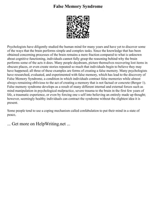 False Memory Syndrome
Psychologists have diligently studied the human mind for many years and have yet to discover some
of the ways that the brain performs simple and complex tasks. Since the knowledge that has been
obtained concerning processes of the brain remains a mere fraction compared to what is unknown
about cognitive functioning, individuals cannot fully grasp the reasoning behind why the brain
performs some of the acts it does. Many people daydream, picture themselves recovering lost items in
obscure places, or even create stories repeated so much that individuals begin to believe they may
have happened; all three of these examples are forms of creating a false memory. Many psychologists
have researched, evaluated, and experimented with false memory, which has lead to the discovery of
False Memory Syndrome, a condition in which individuals contract false memories while almost
always remaining oblivious to the act of creating a memory that is not factual or concrete (Berger 1).
False memory syndrome develops as a result of many different internal and external forces such as
mind manipulation in psychological malpractice, severe trauma to the brain in the first few years of
life, a traumatic experience, or even by forcing one s self into believing an entirely made up thought;
however, seemingly healthy individuals can contract the syndrome without the slightest idea it is
present.
Some people tend to use a coping mechanism called confabulation to put their mind in a state of
peace,
... Get more on HelpWriting.net ...
 