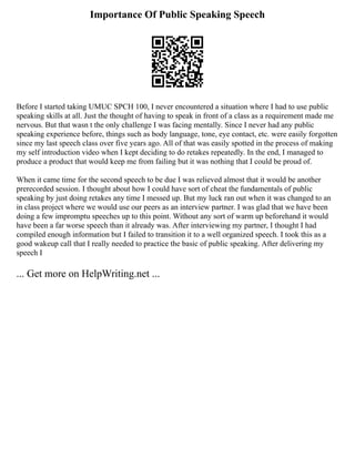 Importance Of Public Speaking Speech
Before I started taking UMUC SPCH 100, I never encountered a situation where I had to use public
speaking skills at all. Just the thought of having to speak in front of a class as a requirement made me
nervous. But that wasn t the only challenge I was facing mentally. Since I never had any public
speaking experience before, things such as body language, tone, eye contact, etc. were easily forgotten
since my last speech class over five years ago. All of that was easily spotted in the process of making
my self introduction video when I kept deciding to do retakes repeatedly. In the end, I managed to
produce a product that would keep me from failing but it was nothing that I could be proud of.
When it came time for the second speech to be due I was relieved almost that it would be another
prerecorded session. I thought about how I could have sort of cheat the fundamentals of public
speaking by just doing retakes any time I messed up. But my luck ran out when it was changed to an
in class project where we would use our peers as an interview partner. I was glad that we have been
doing a few impromptu speeches up to this point. Without any sort of warm up beforehand it would
have been a far worse speech than it already was. After interviewing my partner, I thought I had
compiled enough information but I failed to transition it to a well organized speech. I took this as a
good wakeup call that I really needed to practice the basic of public speaking. After delivering my
speech I
... Get more on HelpWriting.net ...
 
