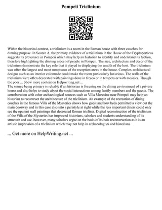 Pompeii Triclinium
Within the historical context, a triclinium is a room in the Roman house with three couches for
dinning purpose. In Source A, the primary evidence of a triclinium in the House of the Cryptoporticus
suggests its provanace in Pompeii which may help an historian to identify and understand its fuction,
therefore highlighting the dinning aspect of people in Pompeii. The size, architecture and decor of the
triclinium demonstrate the key role that it played in displaying the wealth of the host. The triclinium
was often the largest and most sumptuous of the reception areas in the house. Complex architectural
designs such as an interior colonnade could make the room particularly luxurious. The walls of the
triclinium were often decorated with paintings done in fresco or in tempera or with mosaics. Though
the poor ... Show more content on Helpwriting.net ...
The source being primary is reliable if an historian is focusing on the dining environment of a private
house and also helps to study about the social interactions among family members and the guests. The
corroboration with other archaeological sources such as Villa Murecine near Pompeii may help an
historian to recontruct the archtitecture of the triclinium. An example of the recreation of dining
couches in the famous Villa of the Mysteries shows how guest and host beds permitted a view out the
main doorway and in this case also into a peristyle at right while the less important diners could only
see the opulent wall paintings that decorated Roman triclinia. Digital reconstruction of the triclinium
of the Villa of the Mysteries has improved historians, scholars and students understanding of its
structure and use, however, many scholars argue on the basis of its bais reconstruction as it is an
artistic impression of a triclinium which may not help in archaeologists and historians
... Get more on HelpWriting.net ...
 