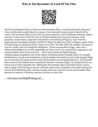 Who Is The Bystander In Lord Of The Flies
The first psychological theory to focus on is the bystander effect: a social psychological experience
where an individual, usually placed in a group, is less motivated towards a goal to benefit self or
victims. The bystander effect can be shown in various situations, such as bullying, protesting, debates
and more. In the novel Lord of the Flies by William Golding, there are many instances where
characters, mostly littluns, supported as bystanders to the bullying of Piggy by Jack. From the
beginning Jack immediately displays a dislike for Piggy for talking too much, coming to a point where
he insults Piggy by calling him Fatty in front of everyone. This later affects the children s decisions to
vote for a leader, and even though the intelligence...shown was traceable to Piggy...there was a
stillness about Ralph as he sat that marked him out: there was his size, and attractive appearance; and
most powerfully, there is the conch (22). ... Show more content on Helpwriting.net ...
Golding displays an apathetic tone on the subject of bullying and the bystander effect; for example,
Golding doesn t reveal much information on the bystanders, but mainly focuses on the struggles Piggy
has to overcome to be heard, in other words, the bystanders are just background noise. The bystander
effect shown in the children strike a significance because it torments Piggy to be recognised only as a
fat kid with no other important role. Additionally, the bystander effect emotionally abuses victims,
such as Piggy, into believing no one else will help, and in return, bystanders will accept bullying and
restrain from interfering unless someone stronger stands up. In modern society, the bystander effect
presents in a majority of bullying situations, just like in Lord of the
... Get more on HelpWriting.net ...
 