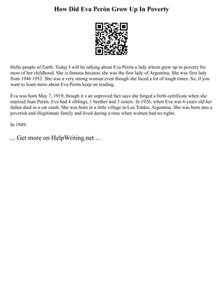 How Did Eva Perón Grow Up In Poverty
Hello people of Earth. Today I will be talking about Eva Perón a lady whom grew up in poverty for
most of her childhood. She is famous because she was the first lady of Argentina. She was first lady
from 1946 1952. She was a very strong woman even though she faced a lot of tough times. So, if you
want to learn more about Eva Perón keep on reading.
Eva was born May 7, 1919, though it s an unproved fact says she forged a birth certificate when she
married Juan Perón. Eva had 4 siblings, 1 brother and 3 sisters. In 1926, when Eva was 6 years old her
father died in a car crash. She was born in a little village in Los Toldos, Argentina. She was born into a
poverish and illegitimate family and lived during a time when women had no rights.
In 1949,
... Get more on HelpWriting.net ...
 