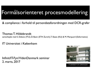 IT UNIVERSITY OF COPENHAGEN
Formålsorienteret procesmodellering
& compliance i forhold til persondataforordningen med DCR-grafer
Thomas T. Hildebrandt
samarbejde med S. Debois (ITU), D. Basin (ETH Zurich),T. Slaats (KU) & M. Marquard (Exformatics)
IT Universitet i København
Infinit/IT-Fyn/VidenDanmark seminar
2. marts, 2017
 