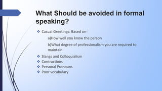 What Should be avoided in formal
speaking?
❖ Casual Greetings: Based on-
a)How well you know the person
b)What degree of professionalism you are required to
maintain
❖ Slangs and Colloquialism
❖ Contractions
❖ Personal Pronouns
❖ Poor vocabulary
 