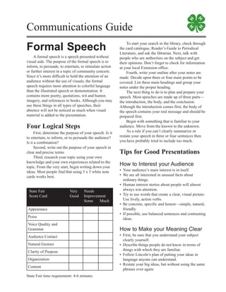 Communications Guide
Formal Speech
A formal speech is a speech presented without
visual aids. The purpose of the formal speech is to
inform, to persuade, to entertain, to stimulate action
or further interest in a topic of community concern.
Since it’s more difficult to hold the attention of an
audience without the use of visuals, the formal
speech requires more attention to colorful language
than the illustrated speech or demonstration. It
contains more poetry, quotations, wit and humor,
imagery, and references to books. Although you may
use these things in all types of speeches, their
absence will not be noticed as much when visual
material is added to the presentation.
Four Logical Steps
First, determine the purpose of your speech. Is it
to entertain, to inform, or to persuade the audience?
Is it a combination?
Second, write out the purpose of your speech in
clear and precise terms.
Third, research your topic using your own
knowledge and your own experiences related to the
topic. From the very start, begin writing down your
ideas. Most people find that using 3 x 5 white note
cards works best.
To start your search in the library, check through
the card catalogue, Reader’s Guide to Periodical
Literature, and ask the librarian. Next, talk with
people who are authorities on the subject and get
their opinions. Don’t forget to check for information
at your local Extension office.
Fourth, write your outline after your notes are
made. Decide upon three or four main points to be
covered. List these main headings and group your
notes under the proper heading.
The next thing to do is to plan and prepare your
speech. Most speeches are made up of three parts—
the introduction, the body, and the conclusion.
Although the introduction comes first, the body of
the speech contains your real message and should be
prepared first.
Begin with something that is familiar to your
audience. Move from the known to the unknown.
As a rule if you can’t clearly summarize or
restate your speech in three or four sentences then
you have probably tried to include too much.
Tips for Good Presentations
How to Interest your Audience
• Your audience’s main interest is in itself.
• We are all interested in unusual facts about
ordinary things.
• Human interest stories about people will almost
always win attention.
• Try to use words that create a clear, visual picture.
Use lively, action verbs.
• Be concrete, specific and honest—simple, natural,
friendly.
• If possible, use balanced sentences and contrasting
ideas.
How to Make your Meaning Clear
• First, be sure that you understand your subject
clearly yourself.
• Describe things people do not know in terms of
things with which they are familiar.
• Follow Lincoln’s plan of putting your ideas in
language anyone can understand.
• Restate your big ideas, but without using the same
phrases over again.
State Fair time requirement: 4-6 minutes
State Fair Very Needs
Score Card Good Improvement
Some Much
Appearance
Poise
Voice Quality and
Grammar
Audience Contact
Natural Gesture
Clarity of Purpose
Organization
Content
 