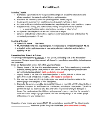 Formal Speech 
 
Learning Targets: 
● to choose a topic related to my Independent Reading book choice that interests me and 
allows opportunity for research, critical thinking and discussion.  
● to achieve the intended purpose for speaking (inform, narrate, argue) 
● to use specific evidence from credible sources to support my thesis or claim 
● to create an MLA properly­formatted works cited page listing all resources used in my process 
● to speak clearly, audibly, and professionally, making eye contact with my audience 
○ to speak without interruption, interjections, mumbling or other “uhms” 
● to organize a verbal speech that will last 3­5 minutes in length 
● compose and submit a written outline, organizer and/or essay to prepare and structure the 
contents of your speech (10 pts) 
 
Scoring & “Points”​:  
❖ Speech­ ​20 points   ​*see rubric 
❖ MLA formatted works cited page listing ALL resources used to compose the speech­ ​10 pts 
❖ a detailed, written outline or essay of your prepared speech submitted on time, before 
speaking­ ​10 pts  
 
Presenting Your Speech: 4 Options 
You are required to speak for ​3­5 minutes​ in your speech, completing each of the 4 necessary 
components. ​How​ your speech is presented will depend on your choice, accessibility, technology use 
and preference.  
Below are 4 presentation options from which you may choose:  
1. Sign­up for one of the time slots available to present to Mrs. Tolin privately during a mutually 
available planning period, lunch period, or after school, live and in person (first come­first 
served; limited slots available). ​ ​(still needs to be created) 
2. Sign­up for one of the time slots available to present to a class, live and in person (first 
come­first served; limited slots available). ​ ​(still needs to be created) 
3. Use your own visual recording device to record your speech and post your video to the 
shared google slide assigned to your class period.  
4. Sign­out a flip camera, owned by Nordonia High School, in room 308 with Mrs. Barwidi. She is 
available throughout 3rd and 7th periods, or at the very end of other class periods. You will be 
permitted to sign out a camera for 2 days and will be responsible for any/all damages or 
losses. You can then insert the USB port, or the camera’s memory card, into the computer’s 
drive and upload it to your google drive or YouTube, ​before​ posting it to the shared google 
slide assigned to your class period.  
 
 
Regardless of your choice, your speech MUST BE completed and submitted BY the following date: 
___________________ and will be graded using the same​ rubric​.​ ​(still needs to be created) 
 
 
   
 