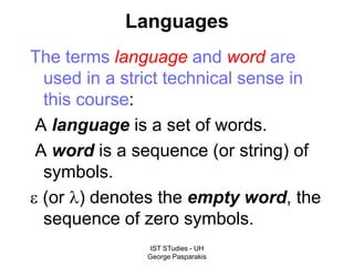 IST STudies - UH
George Pasparakis
Languages
The terms language and word are
used in a strict technical sense in
this course:
A language is a set of words.
A word is a sequence (or string) of
symbols.
 (or ) denotes the empty word, the
sequence of zero symbols.
 