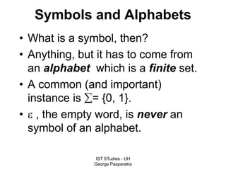 IST STudies - UH
George Pasparakis
Symbols and Alphabets
• What is a symbol, then?
• Anything, but it has to come from
an alphabet which is a finite set.
• A common (and important)
instance is = {0, 1}.
•  , the empty word, is never an
symbol of an alphabet.
 