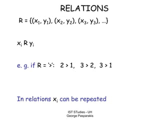 IST STudies - UH
George Pasparakis
RELATIONS
R = {(x1, y1), (x2, y2), (x3, y3), …}
xi R yi
e. g. if R = ‘>’: 2 > 1, 3 > 2, 3 > 1
In relations xi can be repeated
 