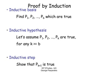 IST STudies - UH
George Pasparakis
Proof by Induction
• Inductive basis
Find P1, P2, …, Pb which are true
• Inductive hypothesis
Let’s assume P1, P2, …, Pk are true,
for any k >= b
• Inductive step
Show that Pk+1 is true
 