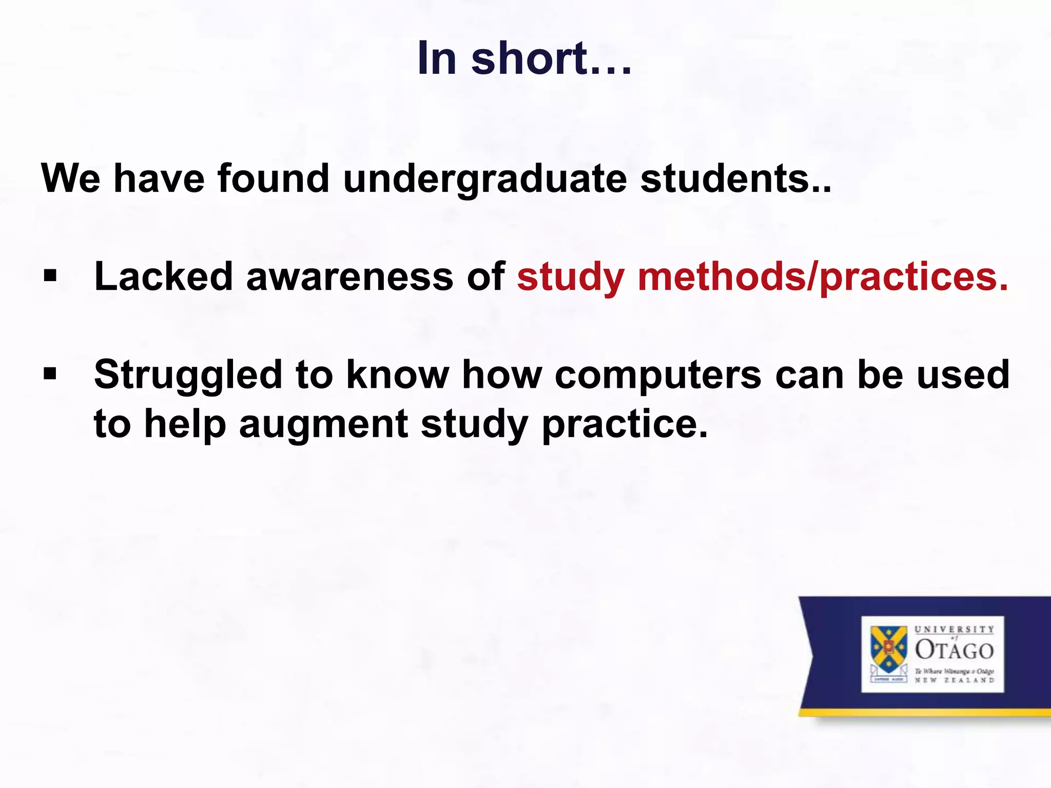 In short…
We have found undergraduate students..
 Lacked awareness of study methods/practices.
 Struggled to know how computers can be used
to help augment study practice.
 