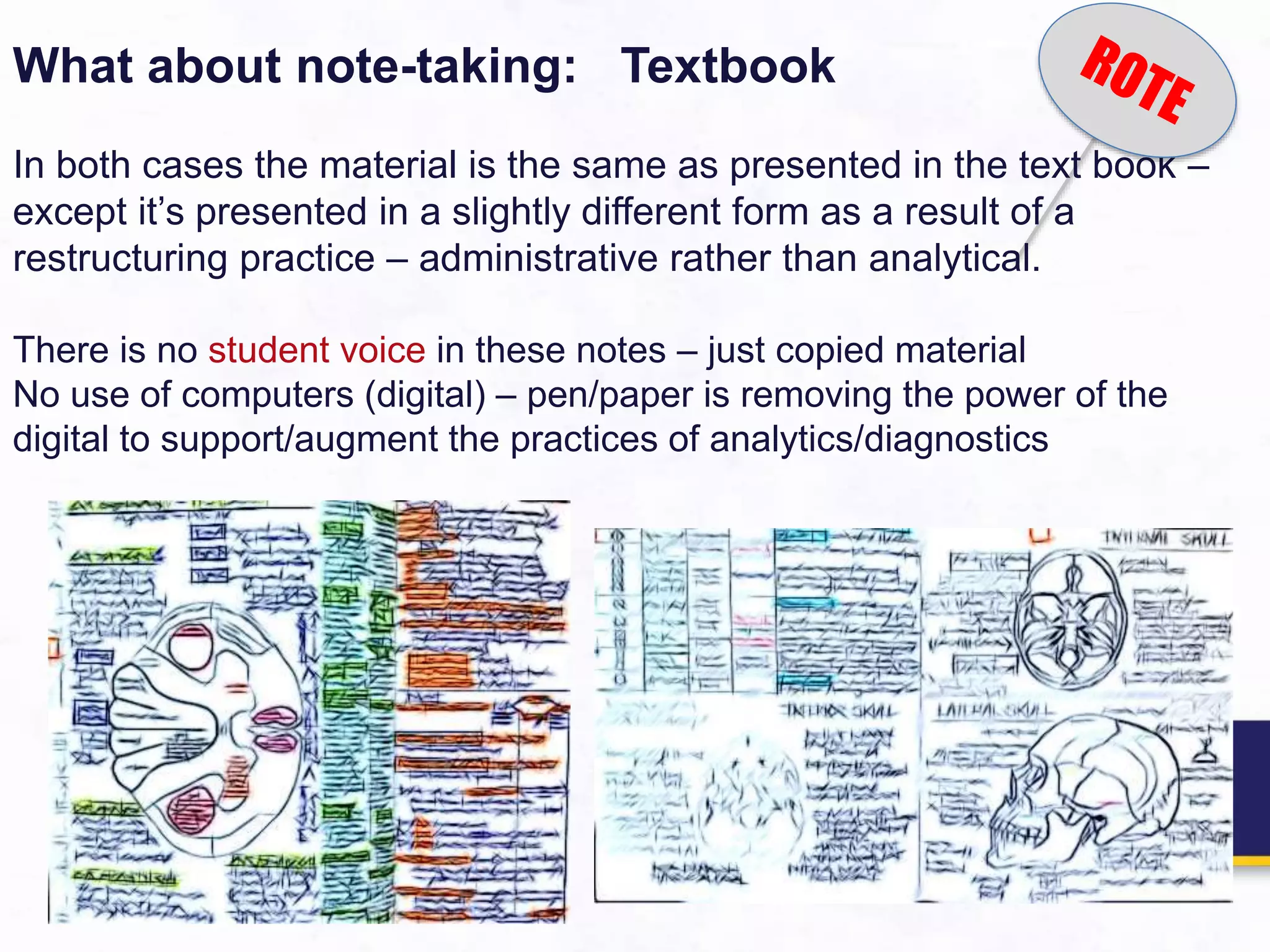 What about note-taking: Textbook
In both cases the material is the same as presented in the text book –
except it’s presented in a slightly different form as a result of a
restructuring practice – administrative rather than analytical.
There is no student voice in these notes – just copied material
No use of computers (digital) – pen/paper is removing the power of the
digital to support/augment the practices of analytics/diagnostics
 