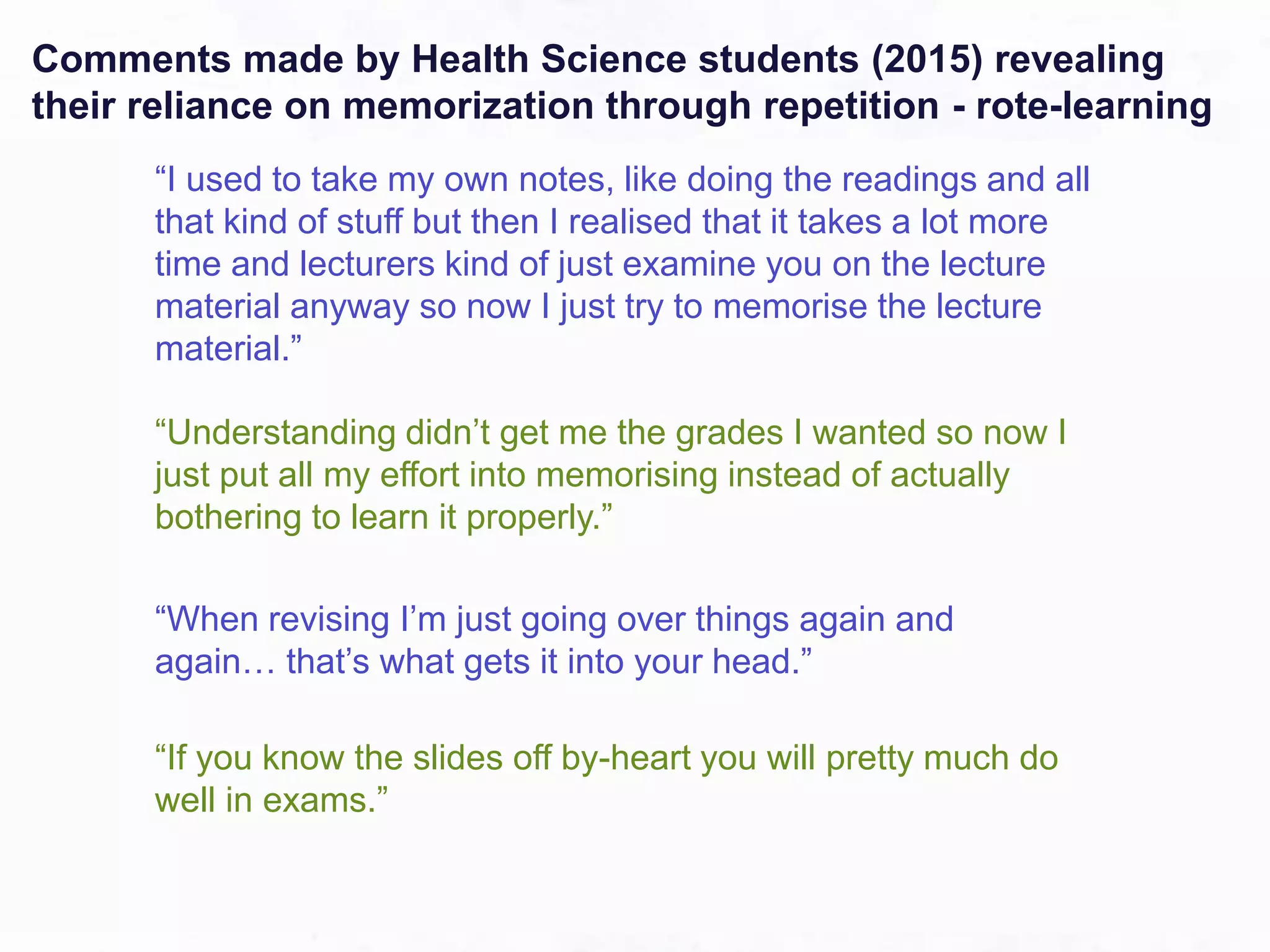 “I used to take my own notes, like doing the readings and all
that kind of stuff but then I realised that it takes a lot more
time and lecturers kind of just examine you on the lecture
material anyway so now I just try to memorise the lecture
material.”
“Understanding didn’t get me the grades I wanted so now I
just put all my effort into memorising instead of actually
bothering to learn it properly.”
“When revising I’m just going over things again and
again… that’s what gets it into your head.”
“If you know the slides off by-heart you will pretty much do
well in exams.”
Comments made by Health Science students (2015) revealing
their reliance on memorization through repetition - rote-learning
 
