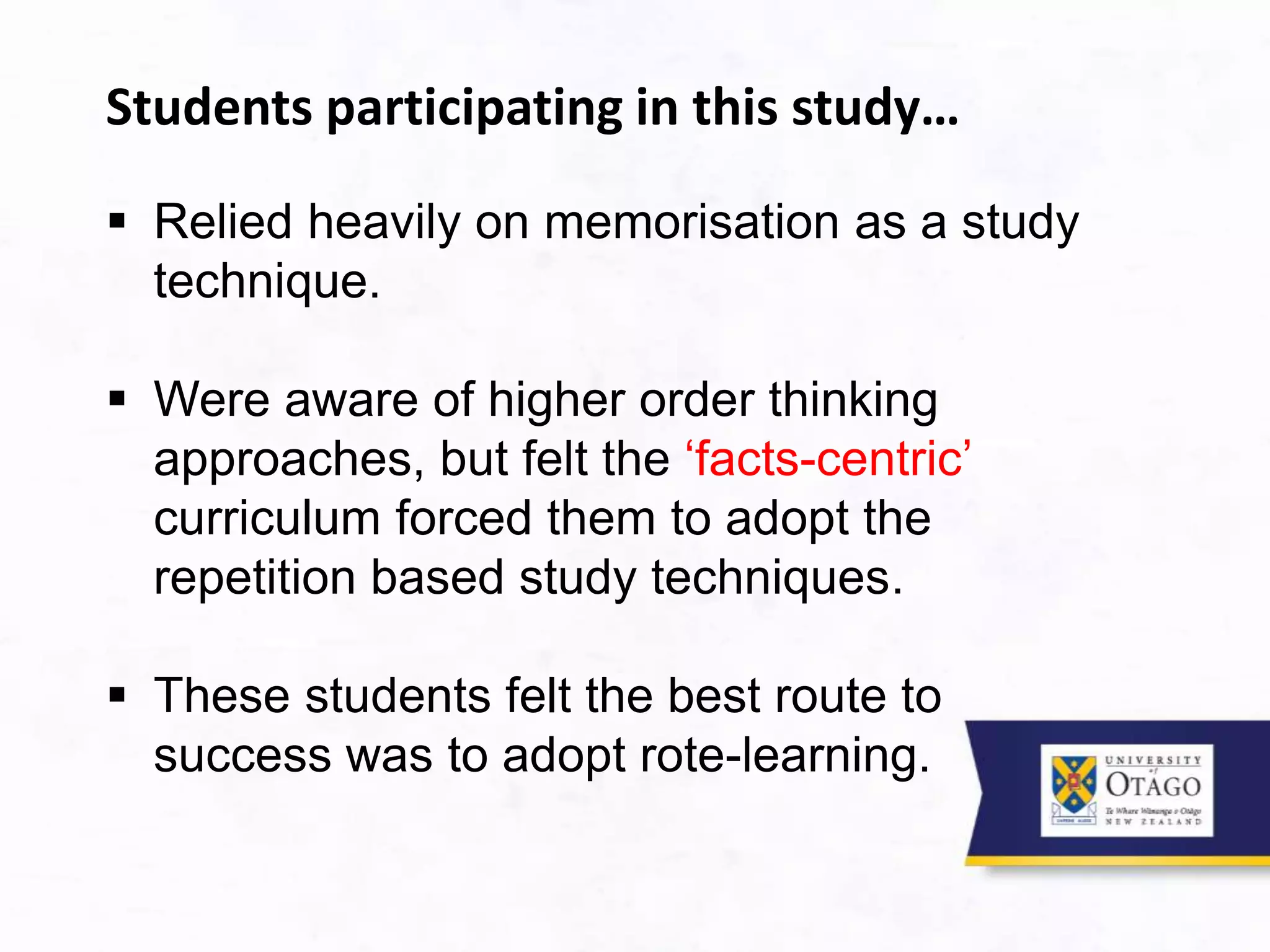 Students participating in this study…
 Relied heavily on memorisation as a study
technique.
 Were aware of higher order thinking
approaches, but felt the ‘facts-centric’
curriculum forced them to adopt the
repetition based study techniques.
 These students felt the best route to
success was to adopt rote-learning.
 