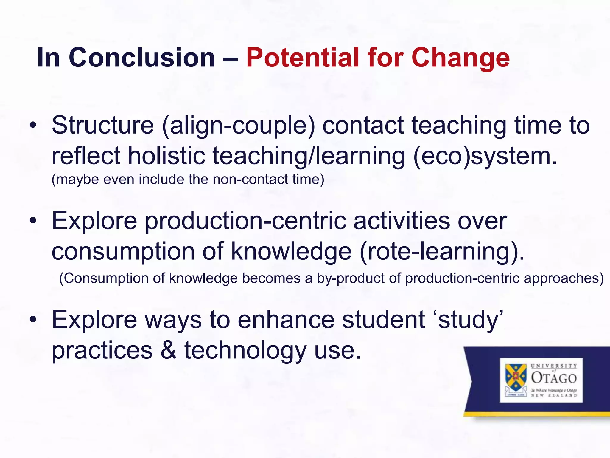 In Conclusion – Potential for Change
• Structure (align-couple) contact teaching time to
reflect holistic teaching/learning (eco)system.
(maybe even include the non-contact time)
• Explore production-centric activities over
consumption of knowledge (rote-learning).
(Consumption of knowledge becomes a by-product of production-centric approaches)
• Explore ways to enhance student ‘study’
practices & technology use.
 