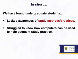 In short…
We have found undergraduate students..
 Lacked awareness of study methods/practices.
 Struggled to know how computers can be used
to help augment study practice.
 