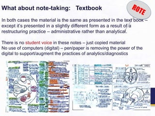 What about note-taking: Textbook
In both cases the material is the same as presented in the text book –
except it’s presented in a slightly different form as a result of a
restructuring practice – administrative rather than analytical.
There is no student voice in these notes – just copied material
No use of computers (digital) – pen/paper is removing the power of the
digital to support/augment the practices of analytics/diagnostics
 