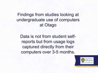 Findings from studies looking at
undergraduate use of computers
at Otago
Data is not from student self-
reports but from usage logs
captured directly from their
computers over 3-5 months.
 