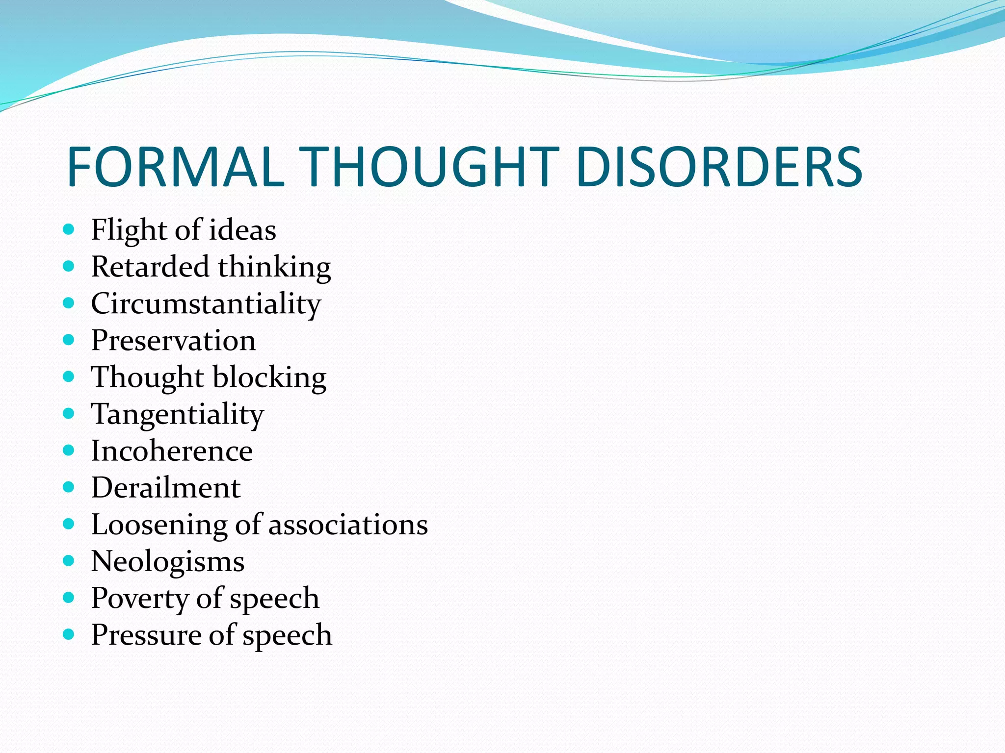 FORMAL THOUGHT DISORDERS
 Flight of ideas
 Retarded thinking
 Circumstantiality
 Preservation
 Thought blocking
 Tangentiality
 Incoherence
 Derailment
 Loosening of associations
 Neologisms
 Poverty of speech
 Pressure of speech
 