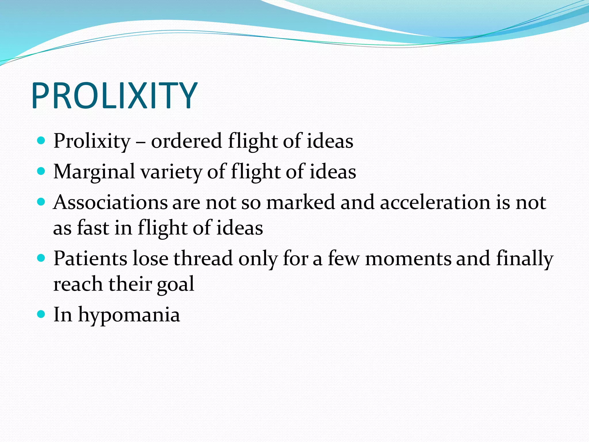 PROLIXITY
 Prolixity – ordered flight of ideas
 Marginal variety of flight of ideas
 Associations are not so marked and acceleration is not
as fast in flight of ideas
 Patients lose thread only for a few moments and finally
reach their goal
 In hypomania
 