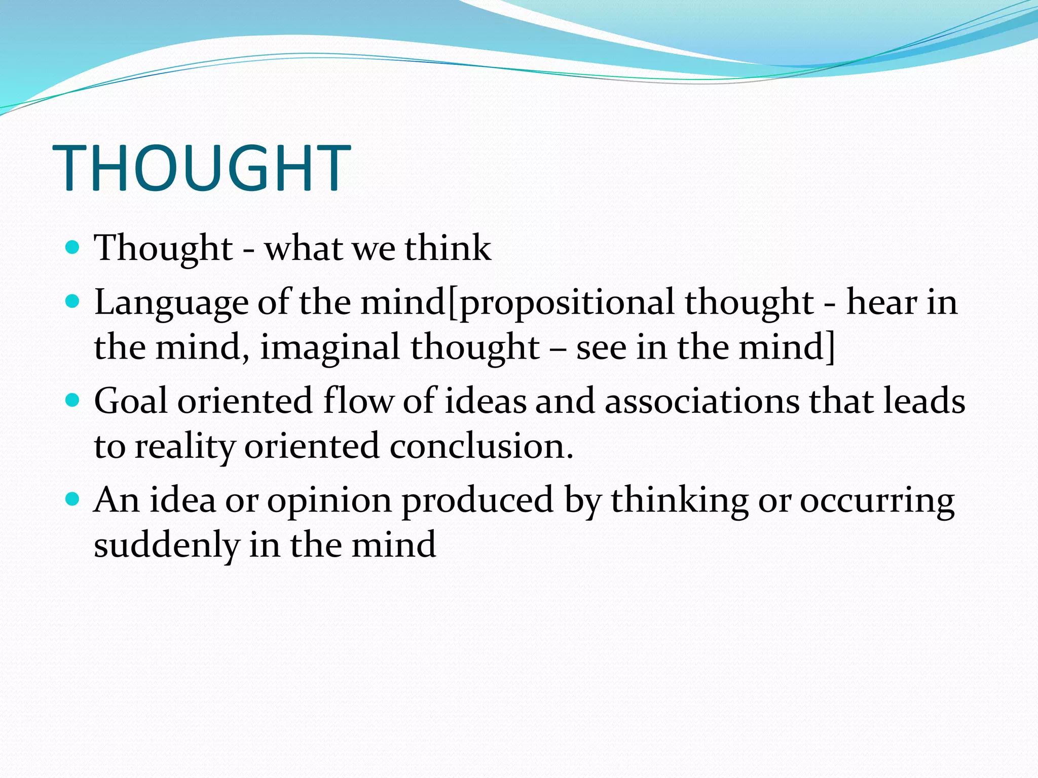 THOUGHT
 Thought - what we think
 Language of the mind[propositional thought - hear in
the mind, imaginal thought – see in the mind]
 Goal oriented flow of ideas and associations that leads
to reality oriented conclusion.
 An idea or opinion produced by thinking or occurring
suddenly in the mind
 