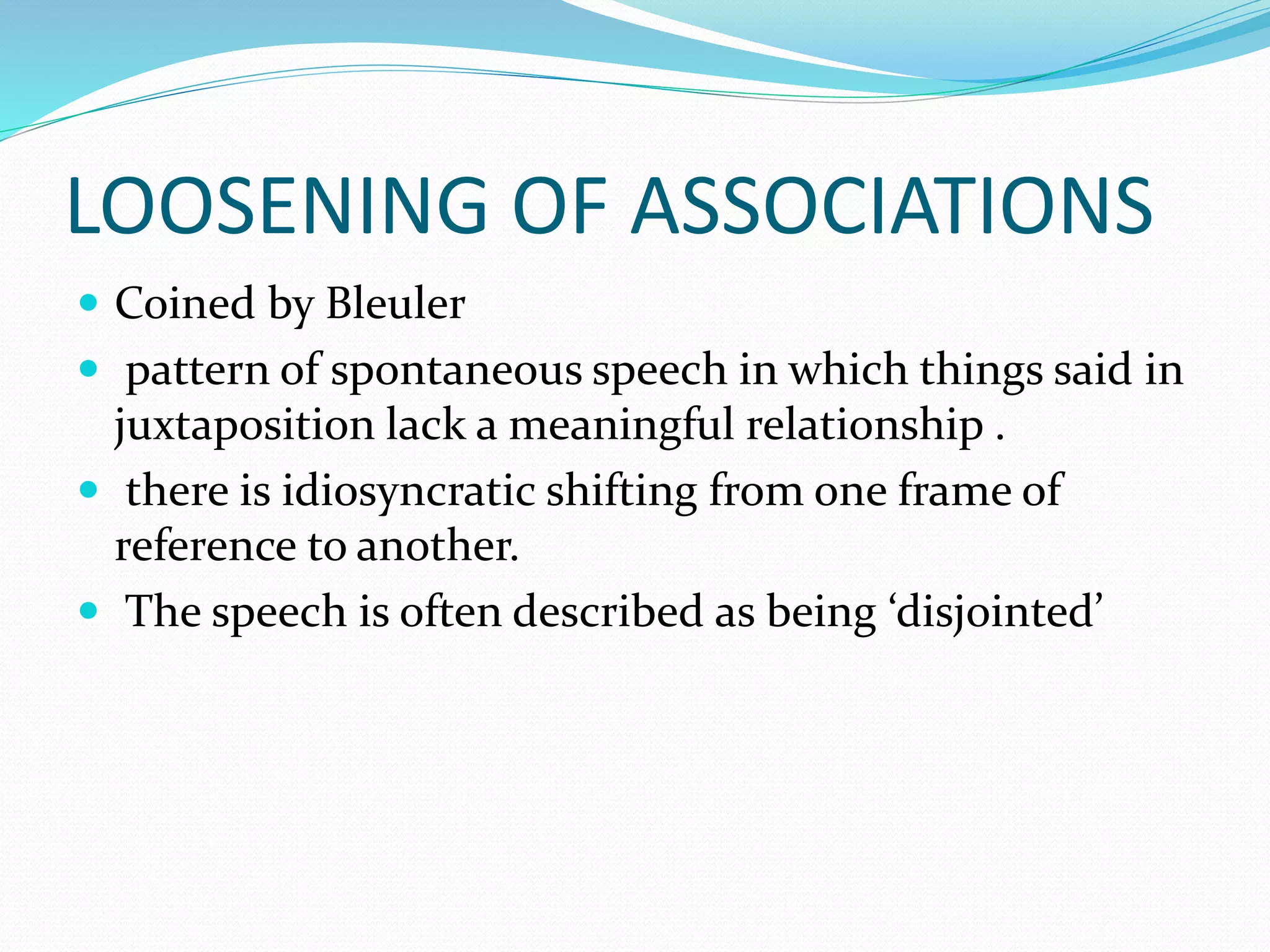 LOOSENING OF ASSOCIATIONS
 Coined by Bleuler
 pattern of spontaneous speech in which things said in
juxtaposition lack a meaningful relationship .
 there is idiosyncratic shifting from one frame of
reference to another.
 The speech is often described as being ‘disjointed’
 