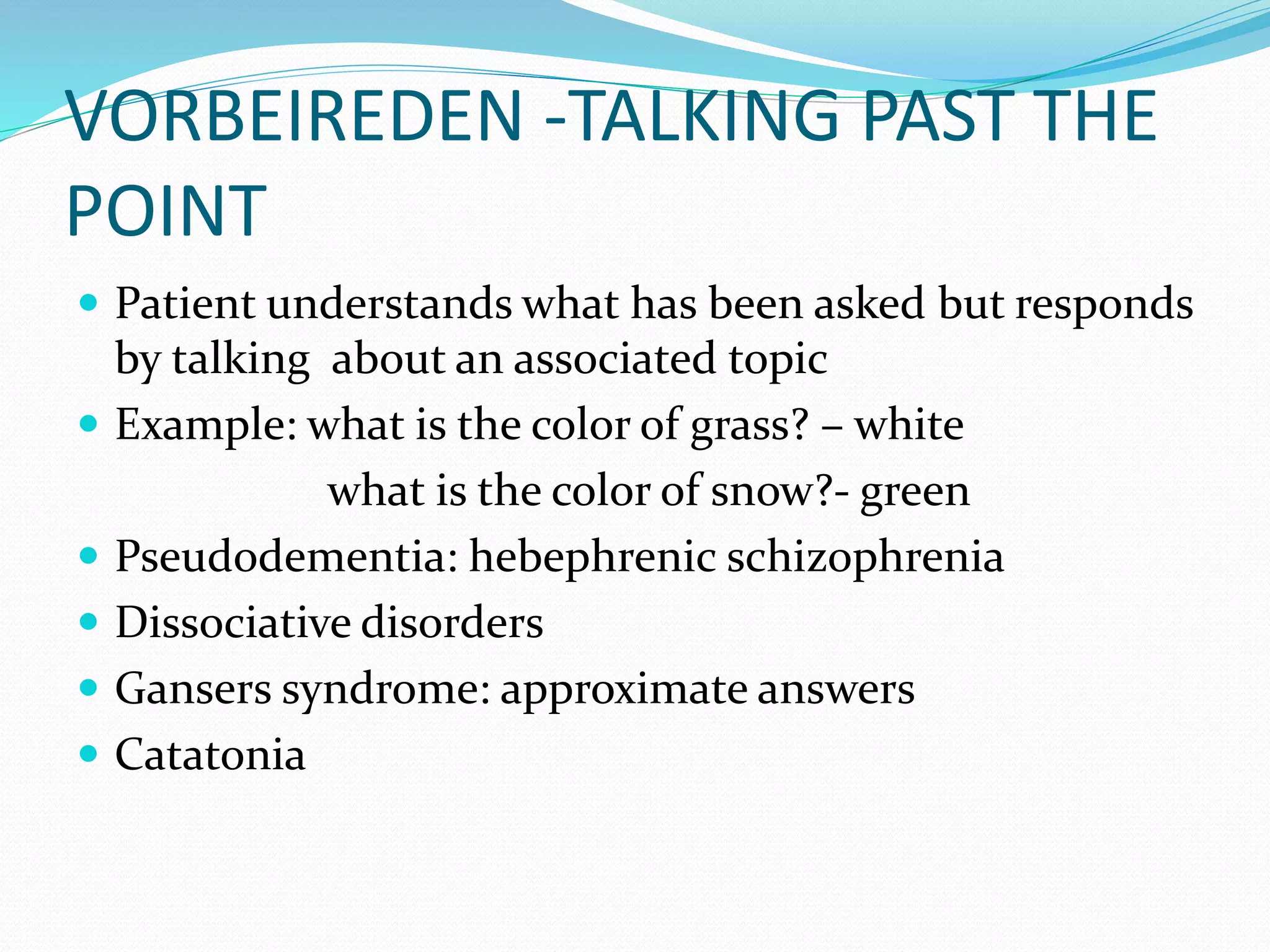 VORBEIREDEN -TALKING PAST THE
POINT
 Patient understands what has been asked but responds
by talking about an associated topic
 Example: what is the color of grass? – white
what is the color of snow?- green
 Pseudodementia: hebephrenic schizophrenia
 Dissociative disorders
 Gansers syndrome: approximate answers
 Catatonia
 