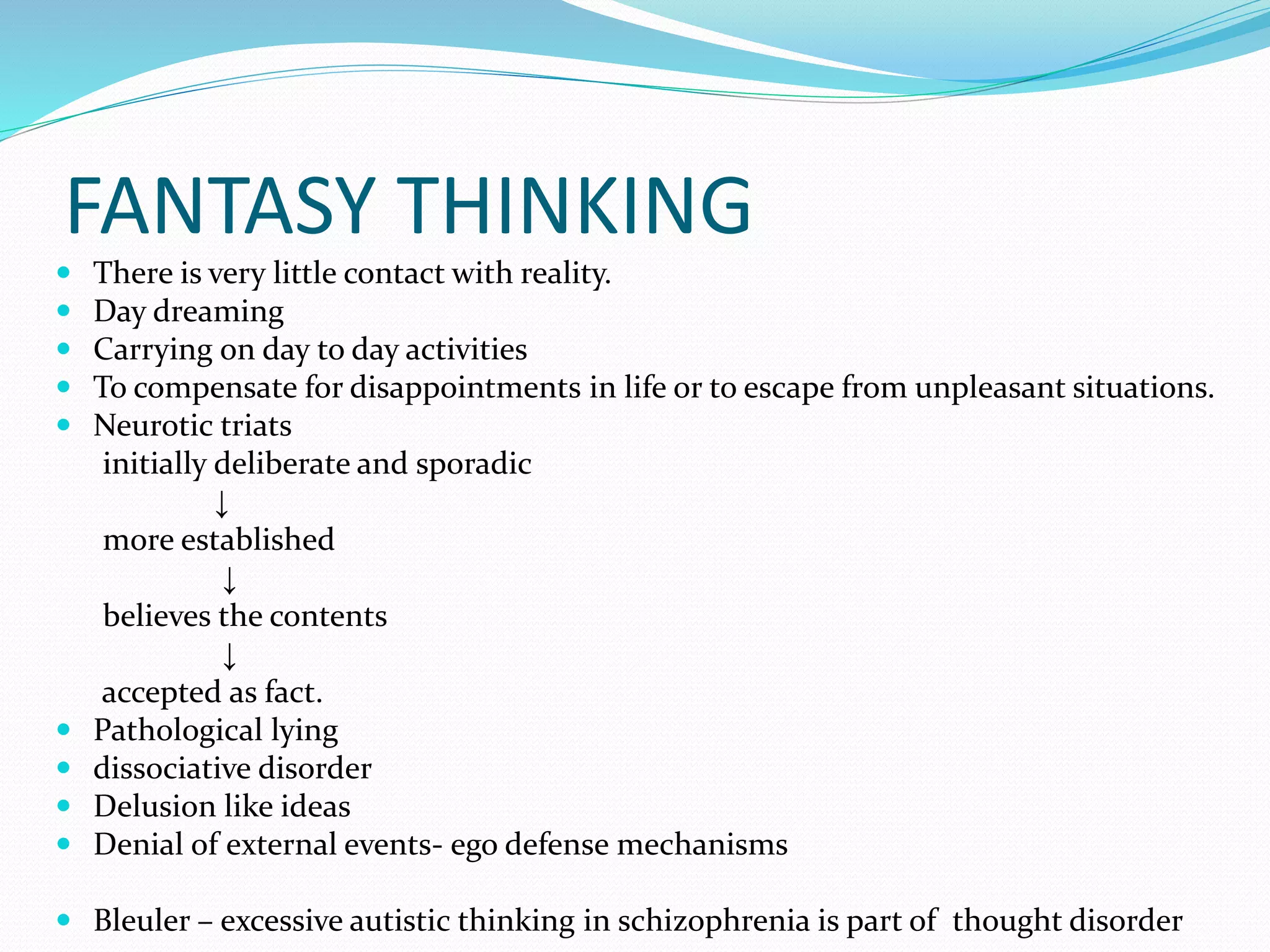 FANTASY THINKING
 There is very little contact with reality.
 Day dreaming
 Carrying on day to day activities
 To compensate for disappointments in life or to escape from unpleasant situations.
 Neurotic triats
initially deliberate and sporadic
↓
more established
↓
believes the contents
↓
accepted as fact.
 Pathological lying
 dissociative disorder
 Delusion like ideas
 Denial of external events- ego defense mechanisms
 Bleuler – excessive autistic thinking in schizophrenia is part of thought disorder
 