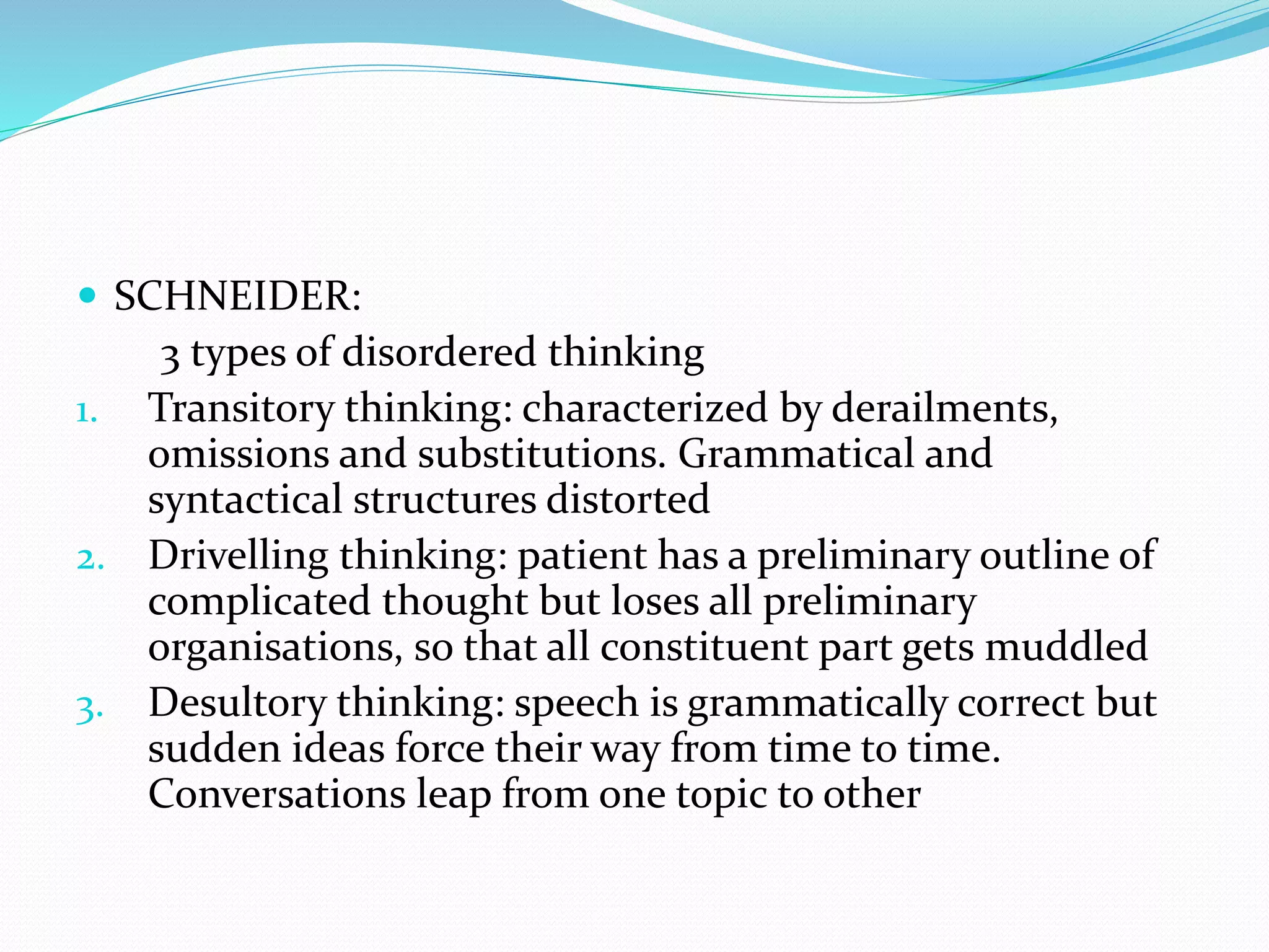  SCHNEIDER:
3 types of disordered thinking
1. Transitory thinking: characterized by derailments,
omissions and substitutions. Grammatical and
syntactical structures distorted
2. Drivelling thinking: patient has a preliminary outline of
complicated thought but loses all preliminary
organisations, so that all constituent part gets muddled
3. Desultory thinking: speech is grammatically correct but
sudden ideas force their way from time to time.
Conversations leap from one topic to other
 