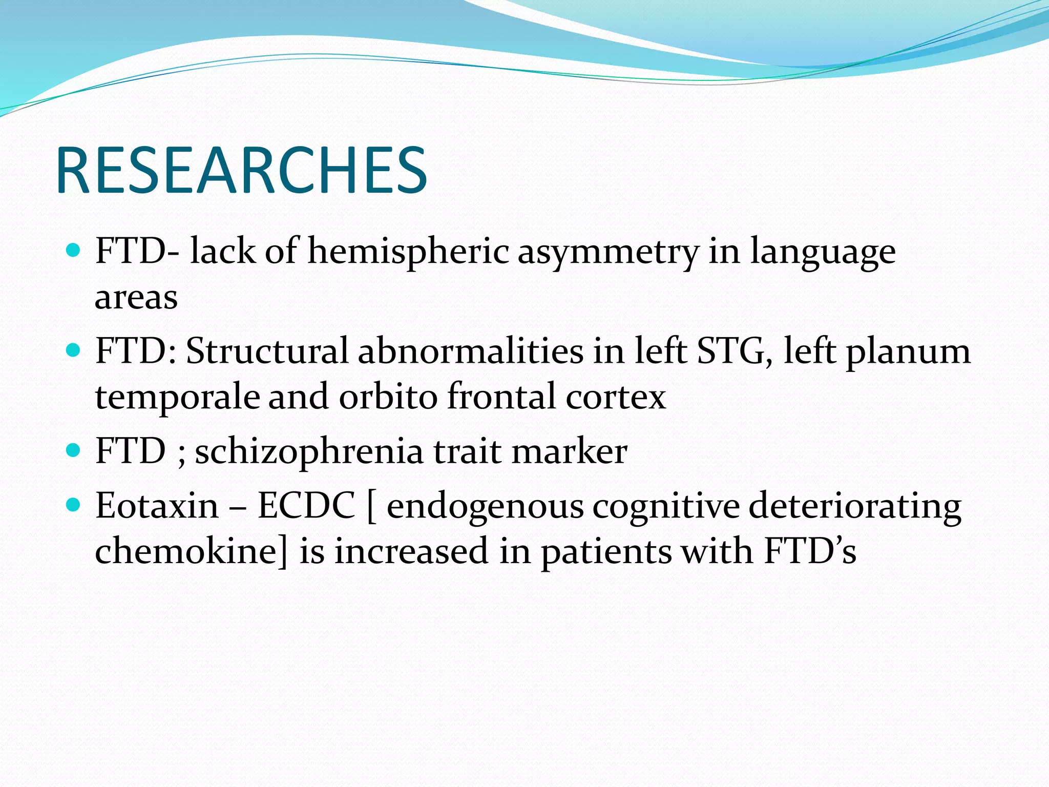 RESEARCHES
 FTD- lack of hemispheric asymmetry in language
areas
 FTD: Structural abnormalities in left STG, left planum
temporale and orbito frontal cortex
 FTD ; schizophrenia trait marker
 Eotaxin – ECDC [ endogenous cognitive deteriorating
chemokine] is increased in patients with FTD’s
 