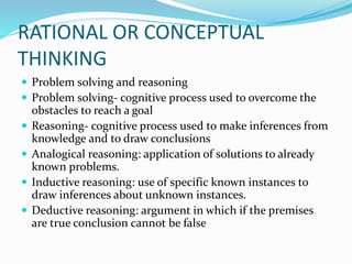 RATIONAL OR CONCEPTUAL
THINKING
 Problem solving and reasoning
 Problem solving- cognitive process used to overcome the
obstacles to reach a goal
 Reasoning- cognitive process used to make inferences from
knowledge and to draw conclusions
 Analogical reasoning: application of solutions to already
known problems.
 Inductive reasoning: use of specific known instances to
draw inferences about unknown instances.
 Deductive reasoning: argument in which if the premises
are true conclusion cannot be false
 