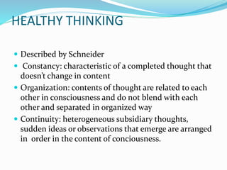 HEALTHY THINKING
 Described by Schneider
 Constancy: characteristic of a completed thought that
doesn’t change in content
 Organization: contents of thought are related to each
other in consciousness and do not blend with each
other and separated in organized way
 Continuity: heterogeneous subsidiary thoughts,
sudden ideas or observations that emerge are arranged
in order in the content of conciousness.
 