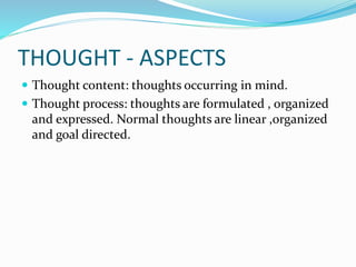 THOUGHT - ASPECTS
 Thought content: thoughts occurring in mind.
 Thought process: thoughts are formulated , organized
and expressed. Normal thoughts are linear ,organized
and goal directed.
 