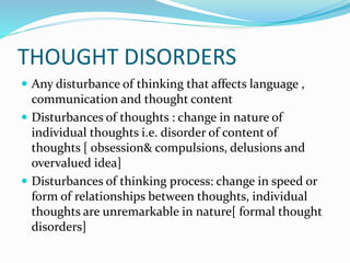 THOUGHT DISORDERS
 Any disturbance of thinking that affects language ,
communication and thought content
 Disturbances of thoughts : change in nature of
individual thoughts i.e. disorder of content of
thoughts [ obsession& compulsions, delusions and
overvalued idea]
 Disturbances of thinking process: change in speed or
form of relationships between thoughts, individual
thoughts are unremarkable in nature[ formal thought
disorders]
 