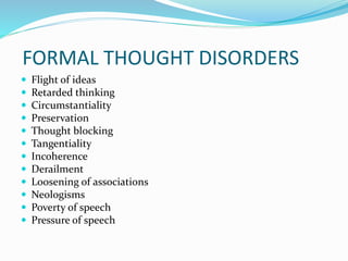 FORMAL THOUGHT DISORDERS
 Flight of ideas
 Retarded thinking
 Circumstantiality
 Preservation
 Thought blocking
 Tangentiality
 Incoherence
 Derailment
 Loosening of associations
 Neologisms
 Poverty of speech
 Pressure of speech
 