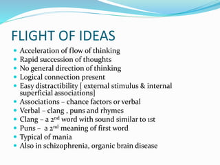 FLIGHT OF IDEAS
 Acceleration of flow of thinking
 Rapid succession of thoughts
 No general direction of thinking
 Logical connection present
 Easy distractibility [ external stimulus & internal
superficial associations]
 Associations – chance factors or verbal
 Verbal – clang , puns and rhymes
 Clang – a 2nd word with sound similar to 1st
 Puns – a 2nd meaning of first word
 Typical of mania
 Also in schizophrenia, organic brain disease
 