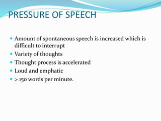 PRESSURE OF SPEECH
 Amount of spontaneous speech is increased which is
difficult to interrupt
 Variety of thoughts
 Thought process is accelerated
 Loud and emphatic
 > 150 words per minute.
 