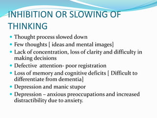 INHIBITION OR SLOWING OF
THINKING
 Thought process slowed down
 Few thoughts [ ideas and mental images]
 Lack of concentration, loss of clarity and difficulty in
making decisions
 Defective attention- poor registration
 Loss of memory and cognitive deficits [ Difficult to
differentiate from dementia]
 Depression and manic stupor
 Depression – anxious preoccupations and increased
distractibility due to anxiety.
 