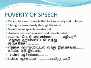 POVERTY OF SPEECH
 Patient has few thoughts that lack in variety and richness
 Thoughts move slowly through the mind
 Spontaneous speech is restricted
 Answers are brief, concrete and uneloborated
 Example: ஹேயர் என்னம்மா?........... எழிலரெி
.எதுக்கு ொஸ்ேிட்டல் வந்து
இருக்கீங்க?................
 எதுக்கு ொஸ்ேிட்டல் வந்து இருக்கீங்க?………
உடம்பு ெரி இல்லல.
 என்ன ஆச்சும்மா?…………
 என்ன ஆச்சும்மா? ……………வயிறு வலி
 