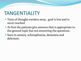TANGENTIALITY
 Train of thought wanders away , goal is lost and is
never reached
 At first the patients give answers that is appropriate to
the general topic but not answering the questions .
 Seen in anxiety, schizophrenia, dementia and
delerium.
 