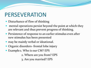 PERSEVERATION
 Disturbance of flow of thinking
 mental operations persist beyond the point at which they
are relevant and thus prevent progress of thinking.
 Persistence of response to an earlier stimulus even after
new stimulus has been presented
 may be mainly verbal or ideational.
 Organic disorders- frontal lobe injury
 Example:1. Who is our CM? EPS
2. Where are you from? EPS
3. Are you married? EPS
 