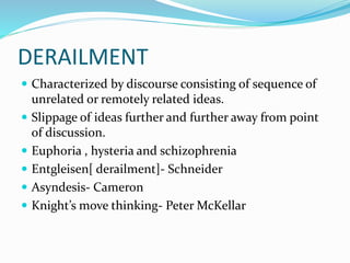 DERAILMENT
 Characterized by discourse consisting of sequence of
unrelated or remotely related ideas.
 Slippage of ideas further and further away from point
of discussion.
 Euphoria , hysteria and schizophrenia
 Entgleisen[ derailment]- Schneider
 Asyndesis- Cameron
 Knight’s move thinking- Peter McKellar
 