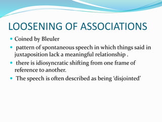 LOOSENING OF ASSOCIATIONS
 Coined by Bleuler
 pattern of spontaneous speech in which things said in
juxtaposition lack a meaningful relationship .
 there is idiosyncratic shifting from one frame of
reference to another.
 The speech is often described as being ‘disjointed’
 