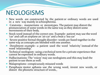 NEOLOGISMS
 New words are constructed by the patient or ordinary words are used
in a new way mainly in schizophrenia.
 Catatonia - mannerisms or stereotypes. The patient may distort the
pronunciation of some words in the same way as they distort some
movements of their body.
 Stock word instead of the correct one. Example- patient may use the word
‘car’ and call an airplane an ‘air car’ and a boat a ‘sea car’
 Severe positive formal thought disorder- words are fused together in the
same way as concepts are blended with one another.
 Derailment: example - a patient used the word ‘relativity’ instead of the
word ‘relationship.’
 Technical neologism- using a technical term for a private experience that
cannot be expressed in ordinary words.
 Hallucinations: The ‘voices’ may use neologisms and this may lead the
patient to use them as well.
 Malapropisms- conspicuously misused words
 Paraphasia :motor aphasia- use the wrong word, invent new words, or
distort the phonetic structure of words.,
 