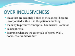 OVER INCLUSIVENESS
 Ideas that are remotely linked to the concept become
incorporated within it in the patients thinking
 Inability to preserve conceptual boundaries [Cameron]
 Schizophrenia
 Example: what are the essentials of room? Wall ,
doors, chairs and window
 