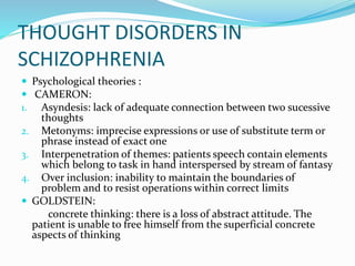 THOUGHT DISORDERS IN
SCHIZOPHRENIA
 Psychological theories :
 CAMERON:
1. Asyndesis: lack of adequate connection between two sucessive
thoughts
2. Metonyms: imprecise expressions or use of substitute term or
phrase instead of exact one
3. Interpenetration of themes: patients speech contain elements
which belong to task in hand interspersed by stream of fantasy
4. Over inclusion: inability to maintain the boundaries of
problem and to resist operations within correct limits
 GOLDSTEIN:
concrete thinking: there is a loss of abstract attitude. The
patient is unable to free himself from the superficial concrete
aspects of thinking
 