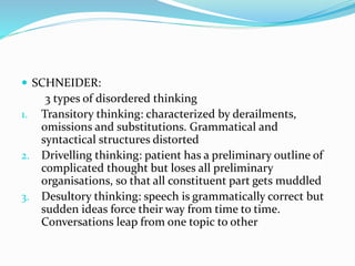  SCHNEIDER:
3 types of disordered thinking
1. Transitory thinking: characterized by derailments,
omissions and substitutions. Grammatical and
syntactical structures distorted
2. Drivelling thinking: patient has a preliminary outline of
complicated thought but loses all preliminary
organisations, so that all constituent part gets muddled
3. Desultory thinking: speech is grammatically correct but
sudden ideas force their way from time to time.
Conversations leap from one topic to other
 