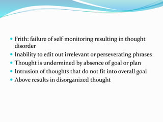  Frith: failure of self monitoring resulting in thought
disorder
 Inability to edit out irrelevant or perseverating phrases
 Thought is undermined by absence of goal or plan
 Intrusion of thoughts that do not fit into overall goal
 Above results in disorganized thought
 