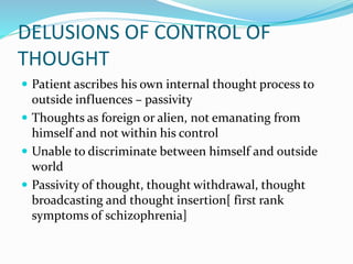 DELUSIONS OF CONTROL OF
THOUGHT
 Patient ascribes his own internal thought process to
outside influences – passivity
 Thoughts as foreign or alien, not emanating from
himself and not within his control
 Unable to discriminate between himself and outside
world
 Passivity of thought, thought withdrawal, thought
broadcasting and thought insertion[ first rank
symptoms of schizophrenia]
 